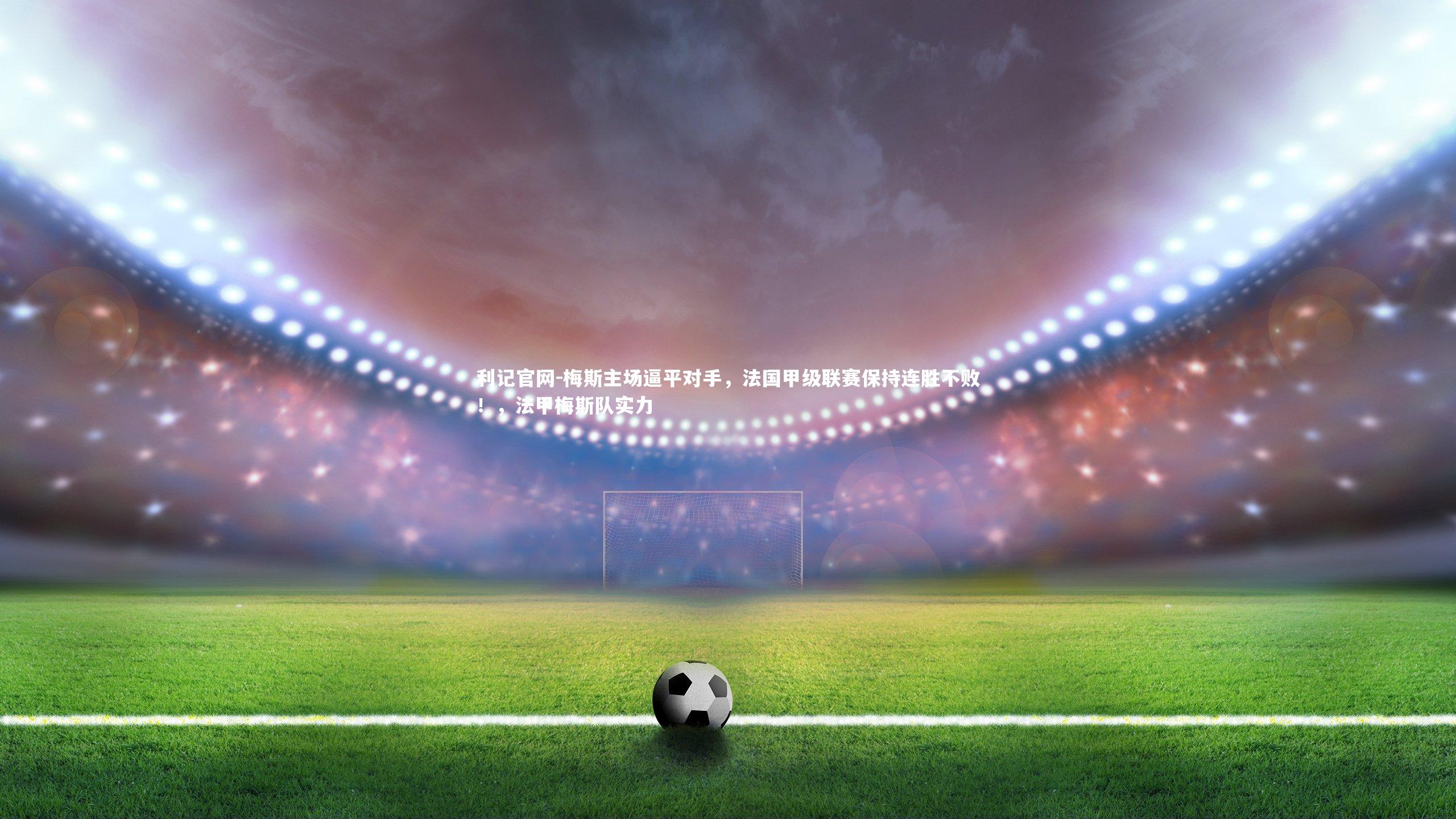 利记官网-梅斯主场逼平对手，法国甲级联赛保持连胜不败！，法甲梅斯队实力