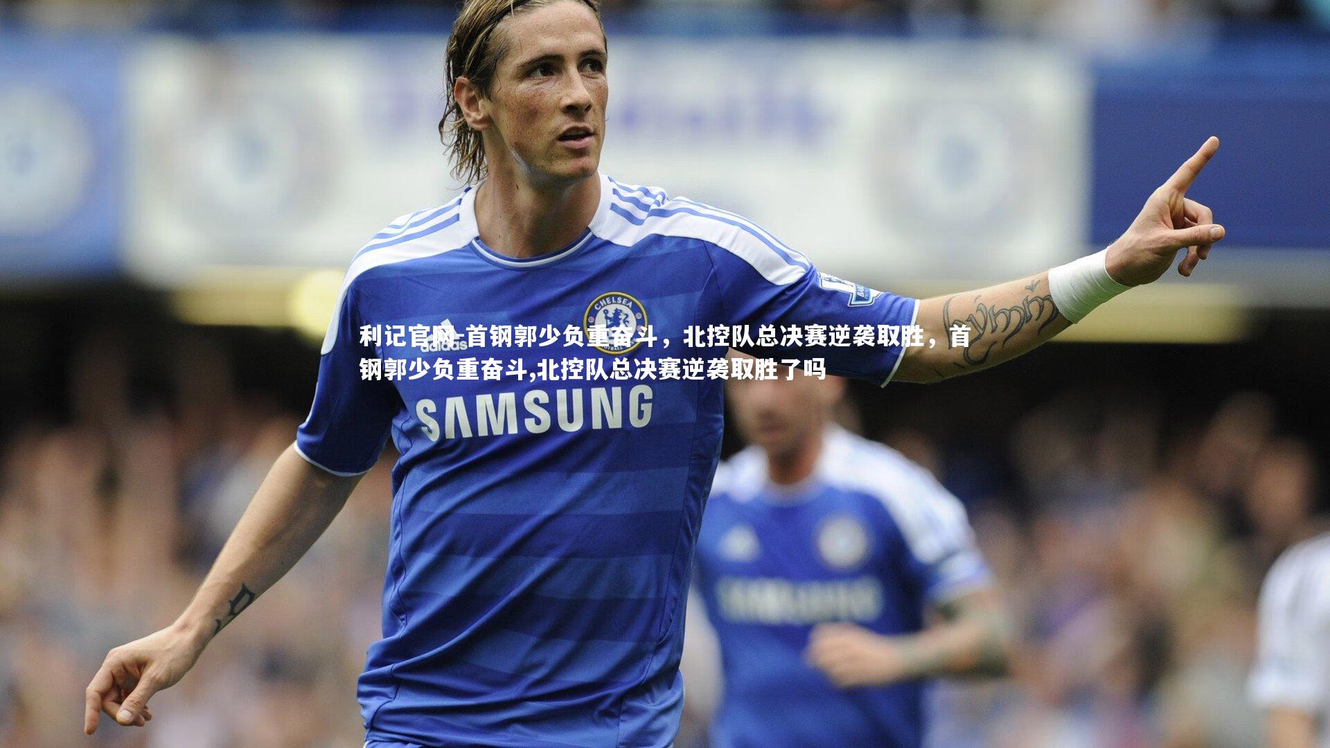 首钢郭少负重奋斗，北控队总决赛逆袭取胜，首钢郭少负重奋斗,北控队总决赛逆袭取胜了吗