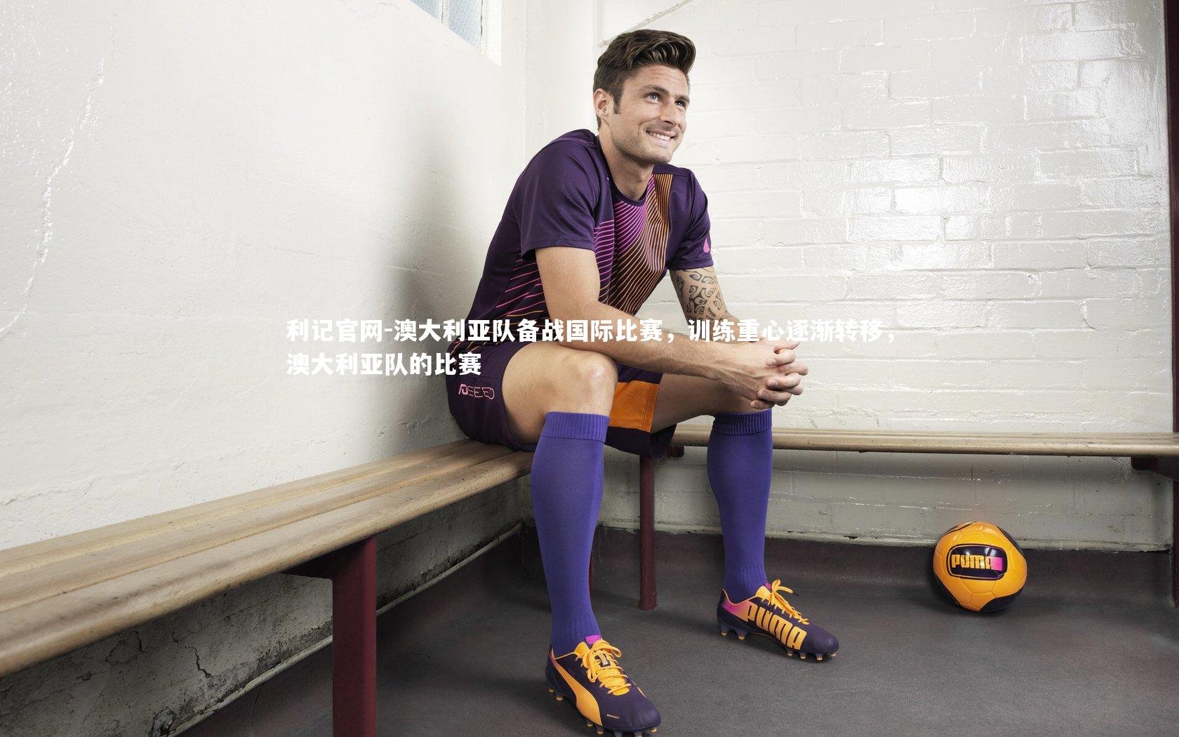 澳大利亚队备战国际比赛,训练重心逐渐转移,澳大利亚队的比赛